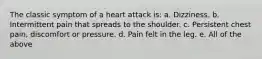 The classic symptom of a heart attack is: a. Dizziness. b. Intermittent pain that spreads to the shoulder. c. Persistent chest pain, discomfort or pressure. d. Pain felt in the leg. e. All of the above