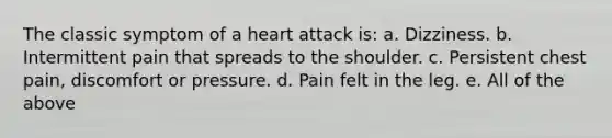 The classic symptom of a heart attack is: a. Dizziness. b. Intermittent pain that spreads to the shoulder. c. Persistent chest pain, discomfort or pressure. d. Pain felt in the leg. e. All of the above