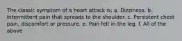 The classic symptom of a heart attack is: a. Dizziness. b. Intermittent pain that spreads to the shoulder. c. Persistent chest pain, discomfort or pressure. e. Pain felt in the leg. f. All of the above