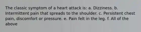 The classic symptom of a heart attack is: a. Dizziness. b. Intermittent pain that spreads to the shoulder. c. Persistent chest pain, discomfort or pressure. e. Pain felt in the leg. f. All of the above