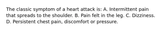 The classic symptom of a heart attack is: A. Intermittent pain that spreads to the shoulder. B. Pain felt in the leg. C. Dizziness. D. Persistent chest pain, discomfort or pressure.