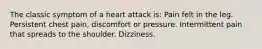 The classic symptom of a heart attack is: Pain felt in the leg. Persistent chest pain, discomfort or pressure. Intermittent pain that spreads to the shoulder. Dizziness.