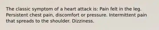 The classic symptom of a heart attack is: Pain felt in the leg. Persistent chest pain, discomfort or pressure. Intermittent pain that spreads to the shoulder. Dizziness.