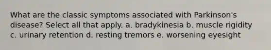 What are the classic symptoms associated with Parkinson's disease? Select all that apply. a. bradykinesia b. muscle rigidity c. urinary retention d. resting tremors e. worsening eyesight
