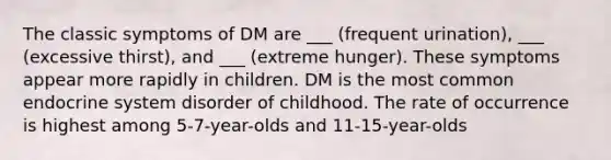 The classic symptoms of DM are ___ (frequent urination), ___ (excessive thirst), and ___ (extreme hunger). These symptoms appear more rapidly in children. DM is the most common endocrine system disorder of childhood. The rate of occurrence is highest among 5-7-year-olds and 11-15-year-olds