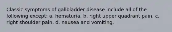 Classic symptoms of gallbladder disease include all of the following except: a. hematuria. b. right upper quadrant pain. c. right shoulder pain. d. nausea and vomiting.