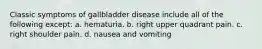 Classic symptoms of gallbladder disease include all of the following except: a. hematuria. b. right upper quadrant pain. c. right shoulder pain. d. nausea and vomiting