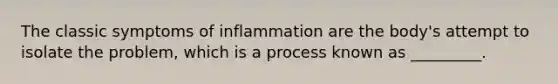 The classic symptoms of inflammation are the body's attempt to isolate the problem, which is a process known as _________.