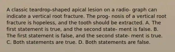 A classic teardrop-shaped apical lesion on a radio- graph can indicate a vertical root fracture. The prog- nosis of a vertical root fracture is hopeless, and the tooth should be extracted. A. The first statement is true, and the second state- ment is false. B. The first statement is false, and the second state- ment is true. C. Both statements are true. D. Both statements are false.