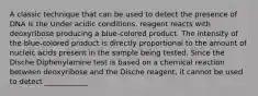 A classic technique that can be used to detect the presence of DNA is the Under acidic conditions, reagent reacts with deoxyribose producing a blue-colored product. The intensity of the blue-colored product is directly proportional to the amount of nucleic acids present in the sample being tested. Since the Dische Diphenylamine test is based on a chemical reaction between deoxyribose and the Dische reagent, it cannot be used to detect ____________