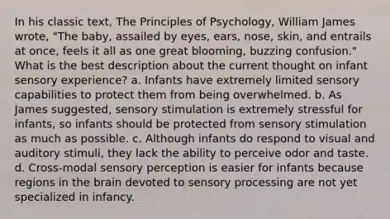 In his classic text, The Principles of Psychology, William James wrote, "The baby, assailed by eyes, ears, nose, skin, and entrails at once, feels it all as one great blooming, buzzing confusion." What is the best description about the current thought on infant sensory experience? a. Infants have extremely limited sensory capabilities to protect them from being overwhelmed. b. As James suggested, sensory stimulation is extremely stressful for infants, so infants should be protected from sensory stimulation as much as possible. c. Although infants do respond to visual and auditory stimuli, they lack the ability to perceive odor and taste. d. Cross-modal sensory perception is easier for infants because regions in the brain devoted to sensory processing are not yet specialized in infancy.