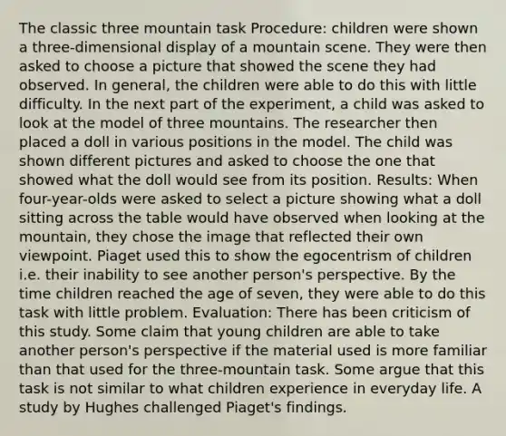 The classic three mountain task Procedure: children were shown a three-dimensional display of a mountain scene. They were then asked to choose a picture that showed the scene they had observed. In general, the children were able to do this with little difficulty. In the next part of the experiment, a child was asked to look at the model of three mountains. The researcher then placed a doll in various positions in the model. The child was shown different pictures and asked to choose the one that showed what the doll would see from its position. Results: When four-year-olds were asked to select a picture showing what a doll sitting across the table would have observed when looking at the mountain, they chose the image that reflected their own viewpoint. Piaget used this to show the egocentrism of children i.e. their inability to see another person's perspective. By the time children reached the age of seven, they were able to do this task with little problem. Evaluation: There has been criticism of this study. Some claim that young children are able to take another person's perspective if the material used is more familiar than that used for the three-mountain task. Some argue that this task is not similar to what children experience in everyday life. A study by Hughes challenged Piaget's findings.