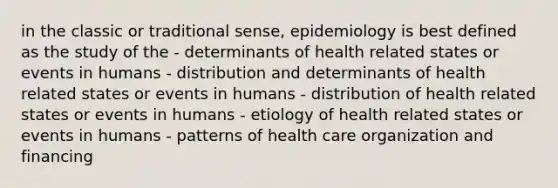 in the classic or traditional sense, epidemiology is best defined as the study of the - determinants of health related states or events in humans - distribution and determinants of health related states or events in humans - distribution of health related states or events in humans - etiology of health related states or events in humans - patterns of health care organization and financing