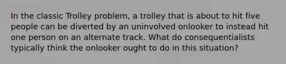 In the classic Trolley problem, a trolley that is about to hit five people can be diverted by an uninvolved onlooker to instead hit one person on an alternate track. What do consequentialists typically think the onlooker ought to do in this situation?