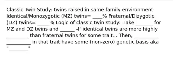 Classic Twin Study: twins raised in same family environment Identical/Monozygotic (MZ) twins= ____% Fraternal/Dizygotic (DZ) twins= _____% Logic of classic twin study: -Take _______ for MZ and DZ twins and ______ -If identical twins are more highly _________ than fraternal twins for some trait... Then, __________ __________ in that trait have some (non-zero) genetic basis aka "________"