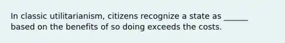 In classic utilitarianism, citizens recognize a state as ______ based on the benefits of so doing exceeds the costs.