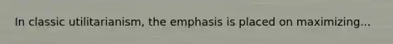 In classic utilitarianism, the emphasis is placed on maximizing...