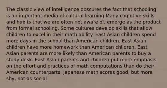 The classic view of intelligence obscures the fact that schooling is an important media of cultural learning Many cognitive skills and habits that we are often not aware of, emerge as the product from formal schooling. Some cultures develop skills that allow children to excel in their math ability. East Asian children spend more days in the school than American children. East Asian children have more homework than American children. East Asian parents are more likely than American parents to buy a study desk. East Asian parents and children put more emphasis on the effort and practices of math computations than do their American counterparts. Japanese math scores good, but more shy, not as social