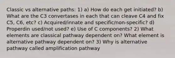 Classic vs alternative paths: 1) a) How do each get initiated? b) What are the C3 convertases in each that can cleave C4 and fix C5, C6, etc? c) Acquired/innate and specific/non-specific? d) Properdin used/not used? e) Use of C components? 2) What elements are classical pathway dependent on? What element is alternative pathway dependent on? 3) Why is alternative pathway called amplification pathway