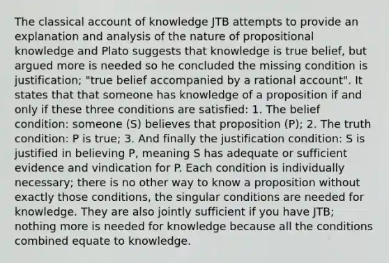 The classical account of knowledge JTB attempts to provide an explanation and analysis of the nature of propositional knowledge and Plato suggests that knowledge is true belief, but argued more is needed so he concluded the missing condition is justification; "true belief accompanied by a rational account". It states that that someone has knowledge of a proposition if and only if these three conditions are satisfied: 1. The belief condition: someone (S) believes that proposition (P); 2. The truth condition: P is true; 3. And finally the justification condition: S is justified in believing P, meaning S has adequate or sufficient evidence and vindication for P. Each condition is individually necessary; there is no other way to know a proposition without exactly those conditions, the singular conditions are needed for knowledge. They are also jointly sufficient if you have JTB; nothing more is needed for knowledge because all the conditions combined equate to knowledge.