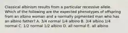 Classical albinism results from a particular recessive allele. Which of the following are the expected phenotypes of offspring from an albino woman and a normally pigmented man who has an albino father? A. 3/4 normal 1/4 albino B. 3/4 albino 1/4 normal C. 1/2 normal 1/2 albino D. all normal E. all albino