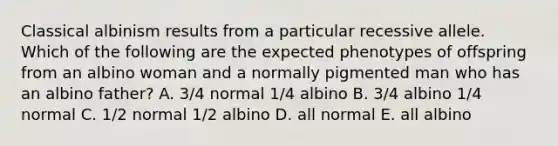 Classical albinism results from a particular recessive allele. Which of the following are the expected phenotypes of offspring from an albino woman and a normally pigmented man who has an albino father? A. 3/4 normal 1/4 albino B. 3/4 albino 1/4 normal C. 1/2 normal 1/2 albino D. all normal E. all albino