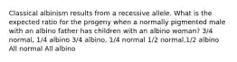 Classical albinism results from a recessive allele. What is the expected ratio for the progeny when a normally pigmented male with an albino father has children with an albino woman? 3/4 normal, 1/4 albino 3/4 albino, 1/4 normal 1/2 normal,1/2 albino All normal All albino