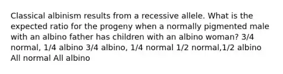 Classical albinism results from a recessive allele. What is the expected ratio for the progeny when a normally pigmented male with an albino father has children with an albino woman? 3/4 normal, 1/4 albino 3/4 albino, 1/4 normal 1/2 normal,1/2 albino All normal All albino