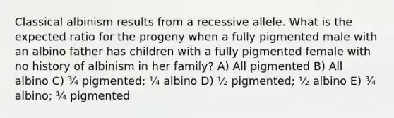 Classical albinism results from a recessive allele. What is the expected ratio for the progeny when a fully pigmented male with an albino father has children with a fully pigmented female with no history of albinism in her family? A) All pigmented B) All albino C) ¾ pigmented; ¼ albino D) ½ pigmented; ½ albino E) ¾ albino; ¼ pigmented