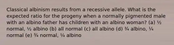 Classical albinism results from a recessive allele. What is the expected ratio for the progeny when a normally pigmented male with an albino father has children with an albino woman? (a) ½ normal, ½ albino (b) all normal (c) all albino (d) ¾ albino, ¼ normal (e) ¾ normal, ¼ albino