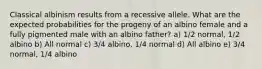 Classical albinism results from a recessive allele. What are the expected probabilities for the progeny of an albino female and a fully pigmented male with an albino father? a) 1/2 normal, 1/2 albino b) All normal c) 3/4 albino, 1/4 normal d) All albino e) 3/4 normal, 1/4 albino