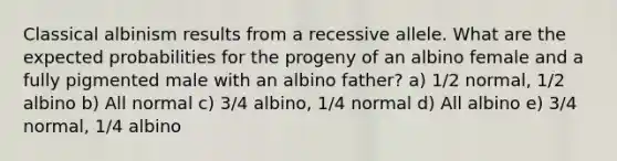 Classical albinism results from a recessive allele. What are the expected probabilities for the progeny of an albino female and a fully pigmented male with an albino father? a) 1/2 normal, 1/2 albino b) All normal c) 3/4 albino, 1/4 normal d) All albino e) 3/4 normal, 1/4 albino