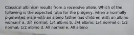 Classical albinism results from a recessive allele. Which of the following is the expected ratio for the progeny, when a normally pigmented male with an albino father has children with an albino woman? a. 3/4 normal; 1/4 albino b. 3/4 albino; 1/4 normal c. 1/2 normal; 1/2 albino d. All normal e. All albino