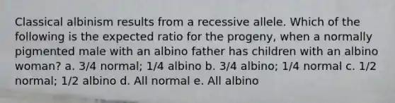 Classical albinism results from a recessive allele. Which of the following is the expected ratio for the progeny, when a normally pigmented male with an albino father has children with an albino woman? a. 3/4 normal; 1/4 albino b. 3/4 albino; 1/4 normal c. 1/2 normal; 1/2 albino d. All normal e. All albino