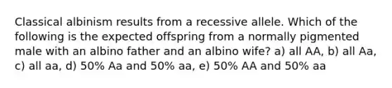 Classical albinism results from a recessive allele. Which of the following is the expected offspring from a normally pigmented male with an albino father and an albino wife? a) all AA, b) all Aa, c) all aa, d) 50% Aa and 50% aa, e) 50% AA and 50% aa