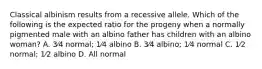 Classical albinism results from a recessive allele. Which of the following is the expected ratio for the progeny when a normally pigmented male with an albino father has children with an albino woman? A. 3⁄4 normal; 1⁄4 albino B. 3⁄4 albino; 1⁄4 normal C. 1⁄2 normal; 1⁄2 albino D. All normal