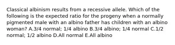 Classical albinism results from a recessive allele. Which of the following is the expected ratio for the progeny when a normally pigmented male with an albino father has children with an albino woman? A.3/4 normal; 1/4 albino B.3/4 albino; 1/4 normal C.1/2 normal; 1/2 albino D.All normal E.All albino