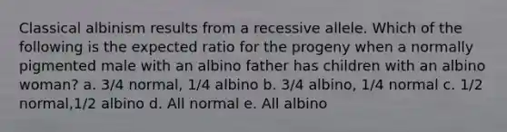 Classical albinism results from a recessive allele. Which of the following is the expected ratio for the progeny when a normally pigmented male with an albino father has children with an albino woman? a. 3/4 normal, 1/4 albino b. 3/4 albino, 1/4 normal c. 1/2 normal,1/2 albino d. All normal e. All albino