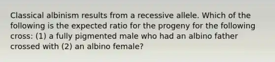 Classical albinism results from a recessive allele. Which of the following is the expected ratio for the progeny for the following cross: (1) a fully pigmented male who had an albino father crossed with (2) an albino female?