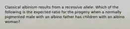 Classical albinism results from a recessive allele. Which of the following is the expected ratio for the progeny when a normally pigmented male with an albino father has children with an albino woman?