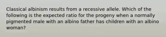 Classical albinism results from a recessive allele. Which of the following is the expected ratio for the progeny when a normally pigmented male with an albino father has children with an albino woman?