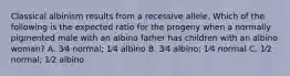 Classical albinism results from a recessive allele. Which of the following is the expected ratio for the progeny when a normally pigmented male with an albino father has children with an albino woman? A. 3⁄4 normal; 1⁄4 albino B. 3⁄4 albino; 1⁄4 normal C. 1⁄2 normal; 1⁄2 albino