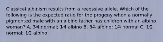 Classical albinism results from a recessive allele. Which of the following is the expected ratio for the progeny when a normally pigmented male with an albino father has children with an albino woman? A. 3⁄4 normal; 1⁄4 albino B. 3⁄4 albino; 1⁄4 normal C. 1⁄2 normal; 1⁄2 albino