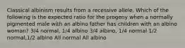 Classical albinism results from a recessive allele. Which of the following is the expected ratio for the progeny when a normally pigmented male with an albino father has children with an albino woman? 3/4 normal, 1/4 albino 3/4 albino, 1/4 normal 1/2 normal,1/2 albino All normal All albino