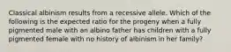 Classical albinism results from a recessive allele. Which of the following is the expected ratio for the progeny when a fully pigmented male with an albino father has children with a fully pigmented female with no history of albinism in her family?