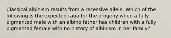 Classical albinism results from a recessive allele. Which of the following is the expected ratio for the progeny when a fully pigmented male with an albino father has children with a fully pigmented female with no history of albinism in her family?