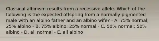 Classical albinism results from a recessive allele. Which of the following is the expected offspring from a normally pigmented male with an albino father and an albino wife? - A. 75% normal; 25% albino - B. 75% albino; 25% normal - C. 50% normal; 50% albino - D. all normal - E. all albino