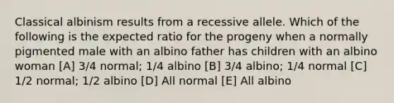 Classical albinism results from a recessive allele. Which of the following is the expected ratio for the progeny when a normally pigmented male with an albino father has children with an albino woman [A] 3/4 normal; 1/4 albino [B] 3/4 albino; 1/4 normal [C] 1/2 normal; 1/2 albino [D] All normal [E] All albino