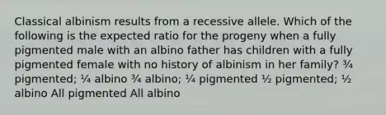 Classical albinism results from a recessive allele. Which of the following is the expected ratio for the progeny when a fully pigmented male with an albino father has children with a fully pigmented female with no history of albinism in her family? ¾ pigmented; ¼ albino ¾ albino; ¼ pigmented ½ pigmented; ½ albino All pigmented All albino