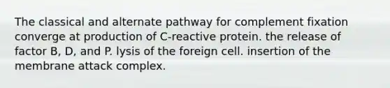 The classical and alternate pathway for complement fixation converge at production of C-reactive protein. the release of factor B, D, and P. lysis of the foreign cell. insertion of the membrane attack complex.